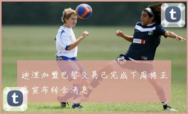 迪涅加盟巴黎交易已完成下周将正式宣布转会消息