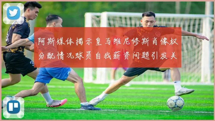 阿斯媒体揭示皇马维尼修斯肖像权分配情况球员自我薪资问题引发关注