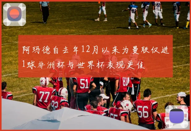阿玛德自去年12月以来为曼联仅进1球非洲杯与世界杯表现更佳