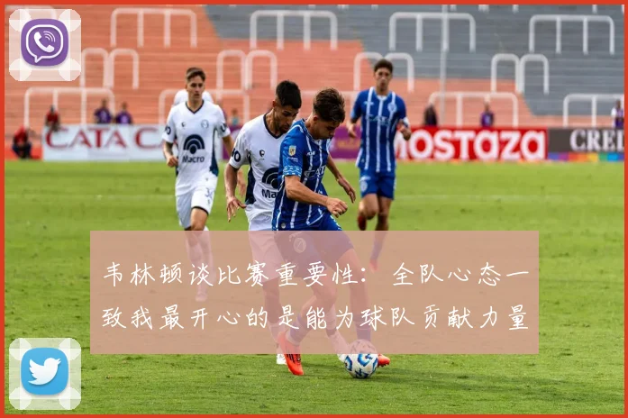 韦林顿谈比赛重要性：全队心态一致我最开心的是能为球队贡献力量