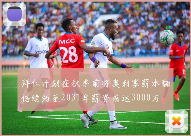 拜仁计划在秋季前将奥利塞薪水翻倍续约至2031年薪资或达3000万