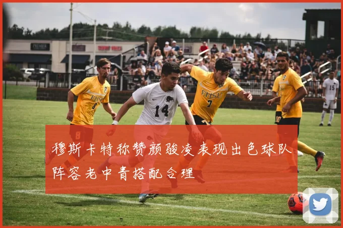 穆斯卡特称赞颜骏凌表现出色球队阵容老中青搭配合理
