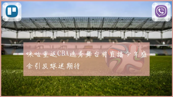咪咕重返CBA选秀舞台将直播今年盛会引发球迷期待