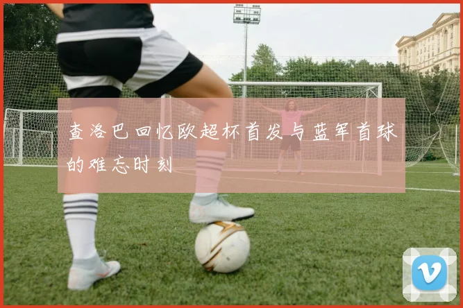 查洛巴回忆欧超杯首发与蓝军首球的难忘时刻