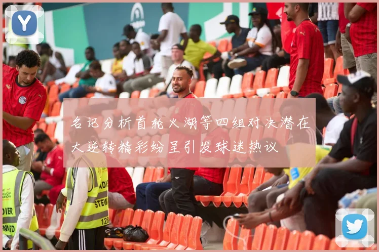 名记分析首轮火湖等四组对决潜在大逆转精彩纷呈引发球迷热议
