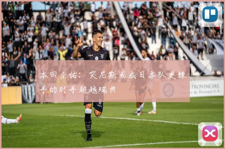 本田圭佑：突尼斯或成日本队更棘手的对手超越瑞典