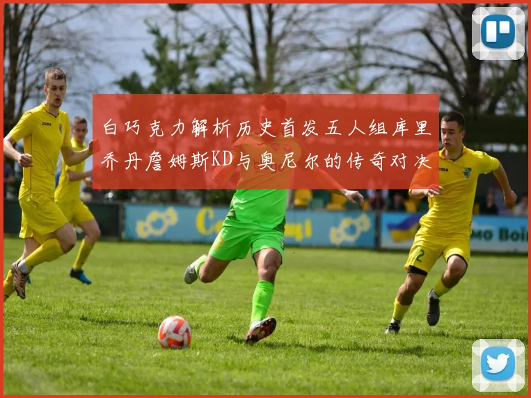 白巧克力解析历史首发五人组库里乔丹詹姆斯KD与奥尼尔的传奇对决与影响