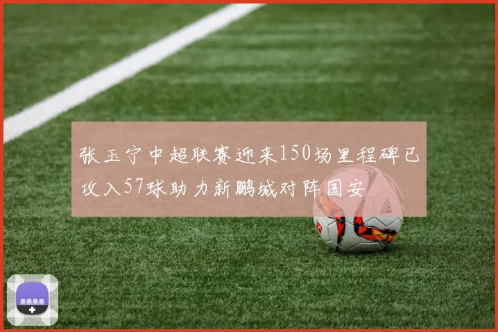 张玉宁中超联赛迎来150场里程碑已攻入57球助力新鹏城对阵国安