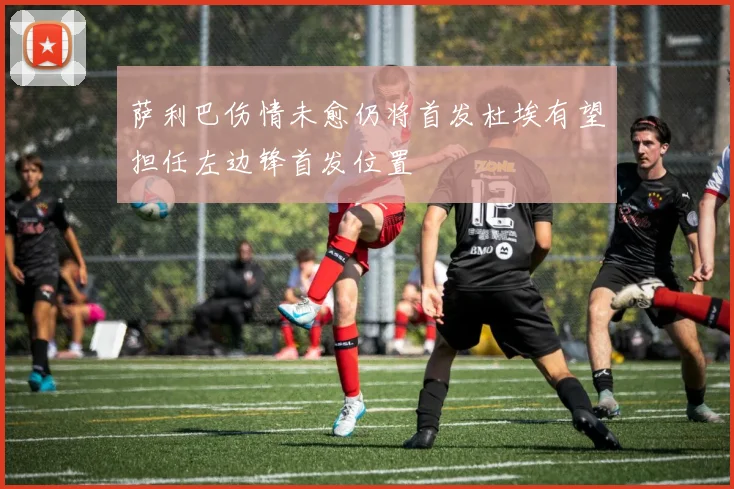萨利巴伤情未愈仍将首发杜埃有望担任左边锋首发位置