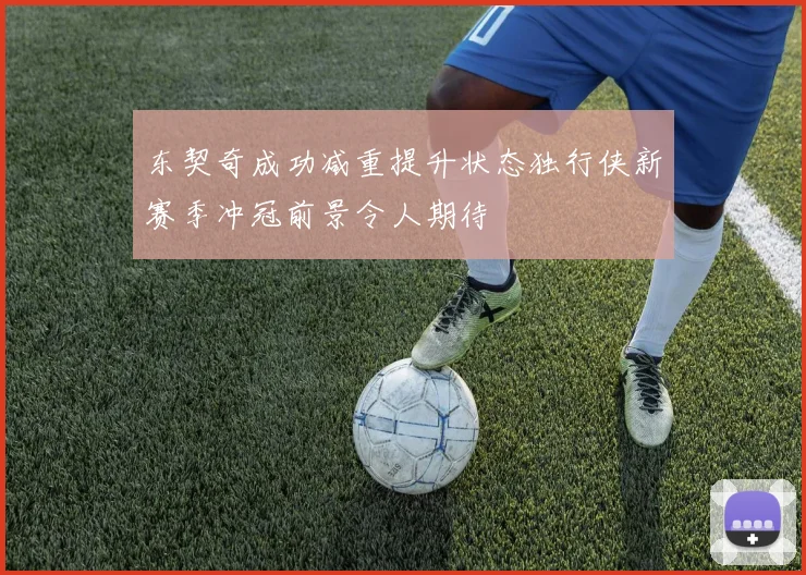东契奇成功减重提升状态独行侠新赛季冲冠前景令人期待
