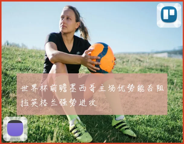 世界杯前瞻墨西哥主场优势能否阻挡英格兰强势进攻