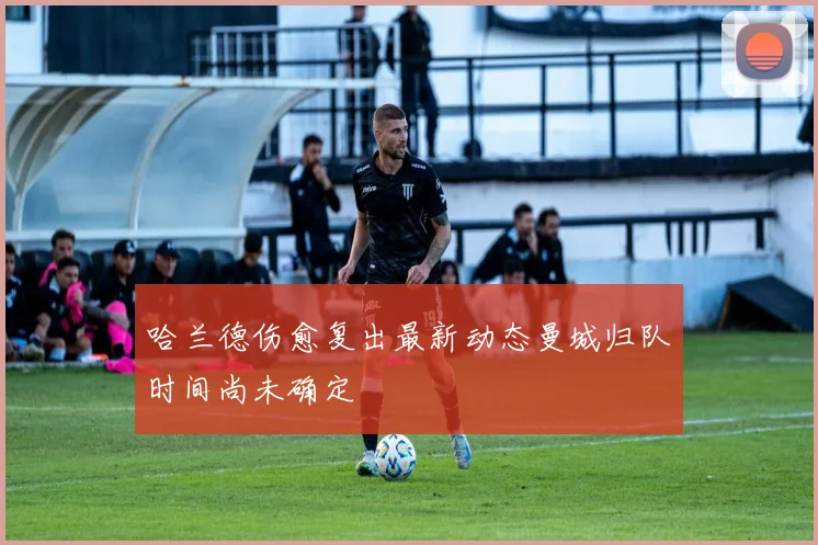 哈兰德伤愈复出最新动态曼城归队时间尚未确定