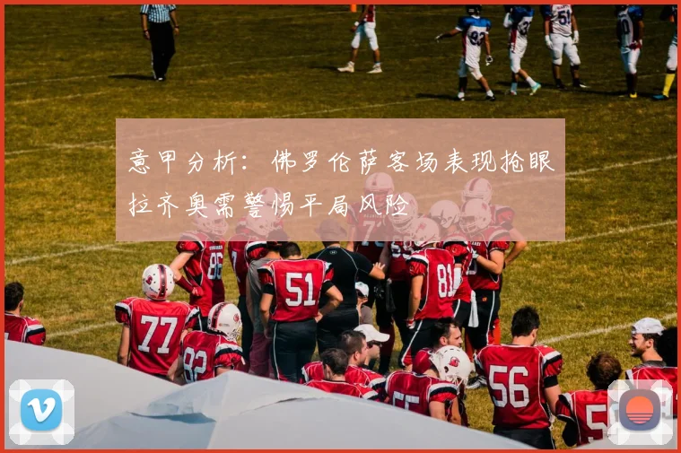 意甲分析：佛罗伦萨客场表现抢眼拉齐奥需警惕平局风险