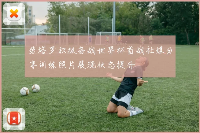 劳塔罗积极备战世界杯首战社媒分享训练照片展现状态提升