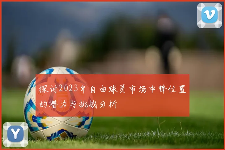 探讨2023年自由球员市场中锋位置的潜力与挑战分析