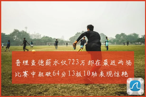 普理查德薪水仅723万却在最近两场比赛中狂砍64分13板10助表现惊艳