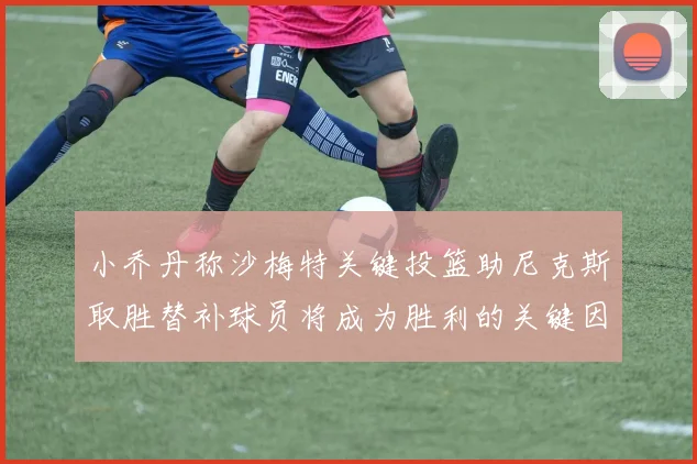 小乔丹称沙梅特关键投篮助尼克斯取胜替补球员将成为胜利的关键因素