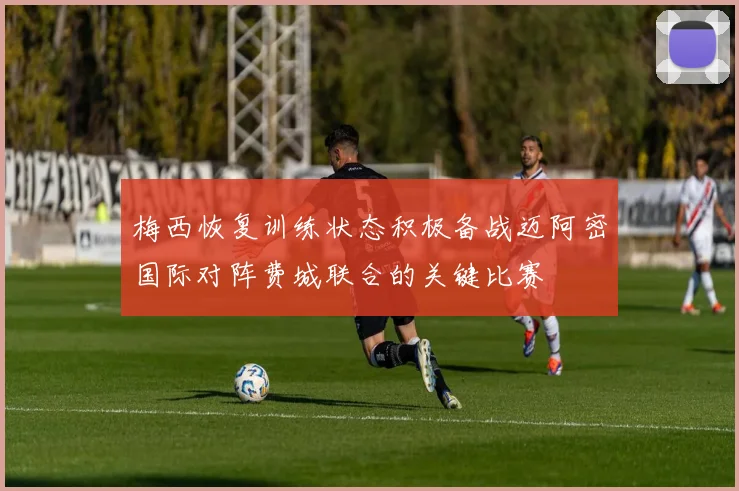 梅西恢复训练状态积极备战迈阿密国际对阵费城联合的关键比赛