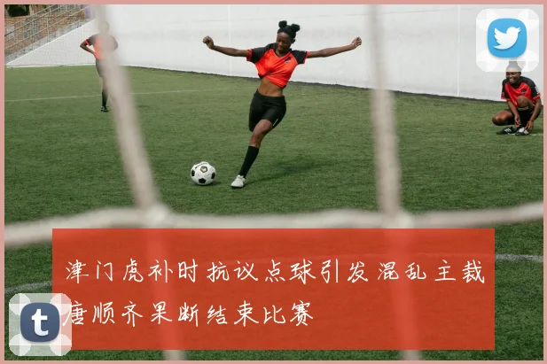津门虎补时抗议点球引发混乱主裁唐顺齐果断结束比赛