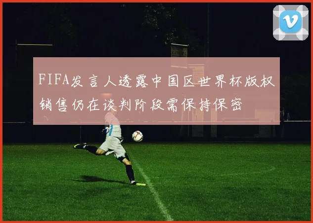 FIFA发言人透露中国区世界杯版权销售仍在谈判阶段需保持保密