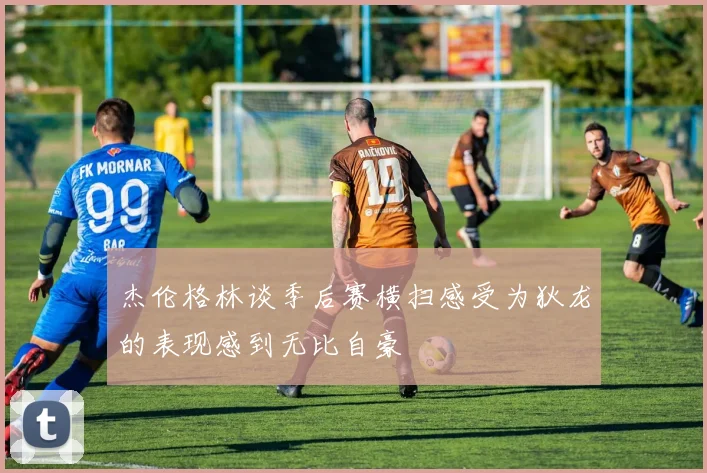 杰伦格林谈季后赛横扫感受为狄龙的表现感到无比自豪