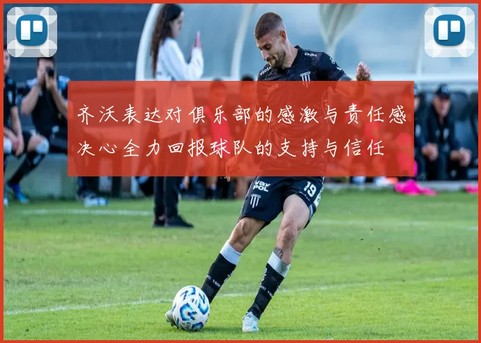 齐沃表达对俱乐部的感激与责任感决心全力回报球队的支持与信任