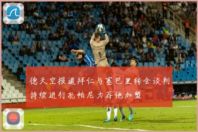 德天空报道拜仁与塞巴里转会谈判持续进行孔帕尼力荐他加盟