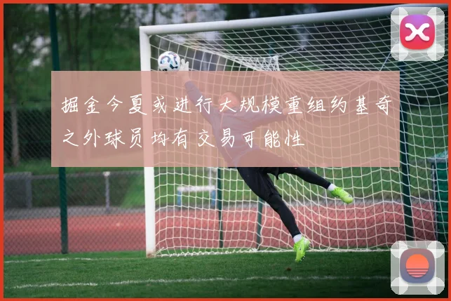 掘金今夏或进行大规模重组约基奇之外球员均有交易可能性