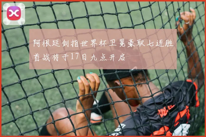 阿根廷剑指世界杯卫冕豪取七连胜首战将于17日九点开启
