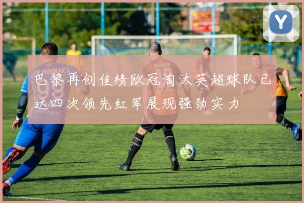 巴黎再创佳绩欧冠淘汰英超球队已达四次领先红军展现强劲实力