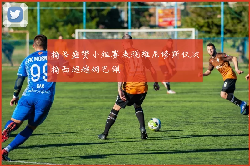 梅洛盛赞小组赛表现维尼修斯仅次梅西超越姆巴佩