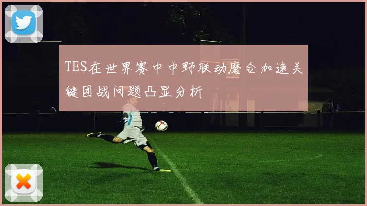 TES在世界赛中中野联动磨合加速关键团战问题凸显分析