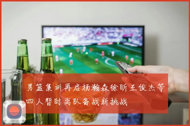 男篮集训再启杨瀚森徐昕王俊杰等四人暂时离队备战新挑战
