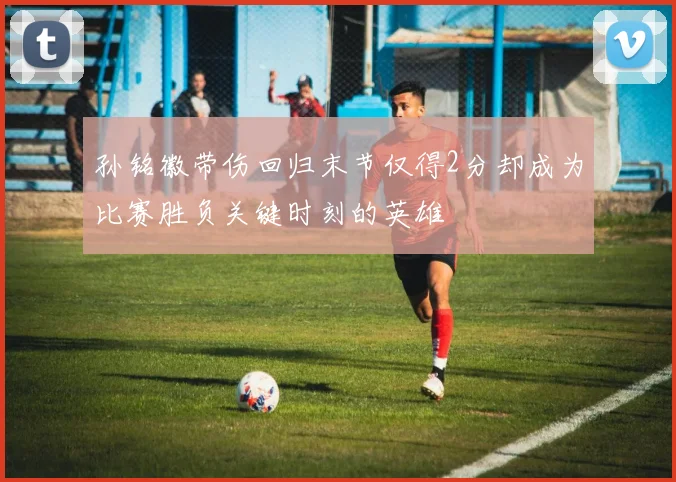 孙铭徽带伤回归末节仅得2分却成为比赛胜负关键时刻的英雄