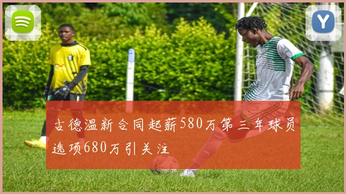 古德温新合同起薪580万第三年球员选项680万引关注